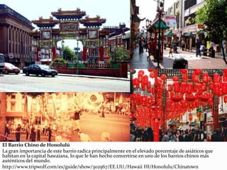 El Barrio Chino de Honolulú
La gran importancia de este barrio radica principalmente en el elevado porcentaje de asiáticos que
habitan en la capital hawaiana, lo que le han hecho convertirse en uno de los barrios chinos más
auténticos del mundo.
http://www.tripwolf.com/es/guide/show/302567/EE.UU./Hawaii HI/Honolulu/Chinatown
 