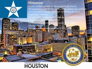 Houston
Es una ciudad ubicada en los condados de Harris,
Montgomery y Fort Bend y es la cuarta ciudad más poblada
de los Estados Unidos y la mayor del estado de Texas.
Superficie: 1.625 km²
Tiempo: 28°C, viento del S a 8 km/h, humedad del 59 %
Población: 2,196 millones (2013)
Aeropuerto Intercontinental George Bush (IAH)
Idioma: Inglés
Moneda: dólar estadounidense (USD)
 