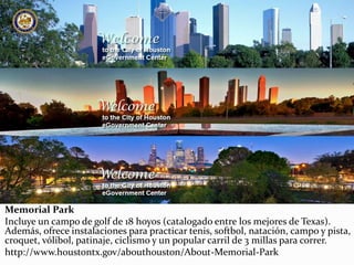 Memorial Park
Incluye un campo de golf de 18 hoyos (catalogado entre los mejores de Texas).
Además, ofrece instalaciones para practicar tenis, softbol, natación, campo y pista,
croquet, vólibol, patinaje, ciclismo y un popular carril de 3 millas para correr.
http://www.houstontx.gov/abouthouston/About-Memorial-Park
 