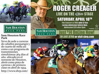 Sam Houston Race
Park
Sirve de sede a carreras
de caballos purasangre y
de cuarto de milla así
como a un programa de
transmisiones
simultáneas 364 días al
año. ubicado en el
noroeste de Houston,
abrió como pista de
carreras 1 de primera
clase en abril de 1994.
http://www.shrp.com/
 
