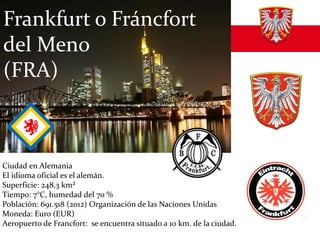 Ciudad en Alemania
El idioma oficial es el alemán.
Superficie: 248,3 km²
Tiempo: 7°C, humedad del 70 %
Población: 691.518 (2012) Organización de las Naciones Unidas
Moneda: Euro (EUR)
Aeropuerto de Francfort: se encuentra situado a 10 km. de la ciudad.
Frankfurt o Fráncfort
del Meno
(FRA)
 