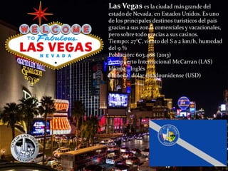 Las Vegas es la ciudad más grande del
estado de Nevada, en Estados Unidos. Es uno
de los principales destinos turísticos del país
gracias a sus zonas comerciales y vacacionales,
pero sobre todo gracias a sus casinos.
Tiempo: 27°C, viento del S a 2 km/h, humedad
del 9 %
Población: 603.488 (2013)
Aeropuerto Internacional McCarran (LAS)
Idioma: Inglés
Moneda: dólar estadounidense (USD)
 