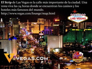 El Strip de Las Vegas es la calle más importante de la ciudad. Una
zona viva las 24 horas donde se encuentran los casinos y los
hoteles más famosos del mundo.
http://www.vegas.com/lounge/map.html
 