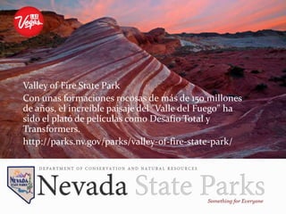 Valley of Fire State Park
Con unas formaciones rocosas de más de 150 millones
de años, el increíble paisaje del "Valle del Fuego" ha
sido el plató de películas como Desafío Total y
Transformers.
http://parks.nv.gov/parks/valley-of-fire-state-park/
 