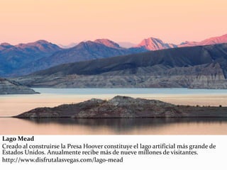Lago Mead
Creado al construirse la Presa Hoover constituye el lago artificial más grande de
Estados Unidos. Anualmente recibe más de nueve millones de visitantes.
http://www.disfrutalasvegas.com/lago-mead
 
