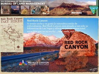 Red Rock Canyon
Si tenéis coche y os gusta la naturaleza estáis de
enhorabuena, Red Rock Canyon está situado a tan solo 32
kilómetros de Las Vegas y ofrece un paisaje sensacional.
www.blm.gov/nv/st/en/fo/.../red_rock_nca.html
 