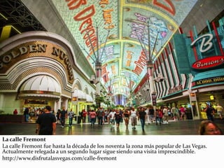 La calle Fremont
La calle Fremont fue hasta la década de los noventa la zona más popular de Las Vegas.
Actualmente relegada a un segundo lugar sigue siendo una visita imprescindible.
http://www.disfrutalasvegas.com/calle-fremont
 