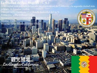 La Ciudad de Los Ángeles (L. A.)
Es la ciudad más poblada del estado estadounidense de California y la segunda ciudad más
poblada de Estados Unidos.
Tiempo: 22°C, viento del O a 3 km/h, humedad del 55 %
Población: 3,884 millones (2013)
Aeropuerto Internacional de Los Ángeles (LAX)
Idioma: Inglés
Moneda: dólar estadounidense (USD)
 