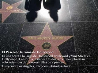 El Paseo de la Fama de Hollywood
Es una acera a lo largo de Hollywood Boulevard y Vine Street en
Hollywood, California, Estados Unidos, en cuyo suelo están
colocadas más de 2.000 estrellas de 5 puntas.
Dirección: Los Angeles, CA 90028, Estados Unido
 