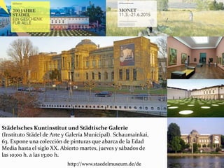 Städelsches Kuntinstitut und Städtische Galerie
(Instituto Städel de Arte y Galería Municipal). Schaumainkai,
63. Expone una colección de pinturas que abarca de la Edad
Media hasta el siglo XX. Abierto martes, jueves y sábados de
las 10;00 h. a las 13;00 h.
http://www.staedelmuseum.de/de
 