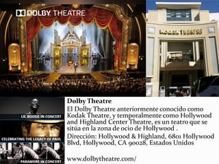 Dolby Theatre
El Dolby Theatre anteriormente conocido como
Kodak Theatre, y temporalmente como Hollywood
and Highland Center Theatre, es un teatro que se
sitúa en la zona de ocio de Hollywood .
Dirección: Hollywood & Highland, 6801 Hollywood
Blvd, Hollywood, CA 90028, Estados Unidos
www.dolbytheatre.com/
 