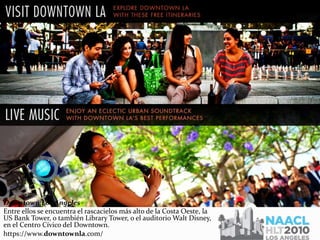 Downtown Los Angeles
Entre ellos se encuentra el rascacielos más alto de la Costa Oeste, la
US Bank Tower, o también Library Tower, o el auditorio Walt Disney,
en el Centro Cívico del Downtown.
https://www.downtownla.com/
 