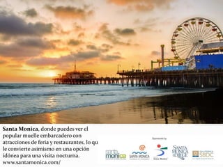 Santa Monica, donde puedes ver el
popular muelle embarcadero con
atracciones de feria y restaurantes, lo que
le convierte asimismo en una opción
idónea para una visita nocturna.
www.santamonica.com/
 