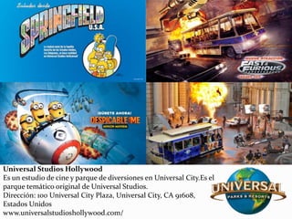 Universal Studios Hollywood
Es un estudio de cine y parque de diversiones en Universal City.Es el
parque temático original de Universal Studios.
Dirección: 100 Universal City Plaza, Universal City, CA 91608,
Estados Unidos
www.universalstudioshollywood.com/
 
