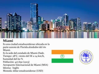 Miami
Es una ciudad estadounidense ubicada en la
parte sureste de Florida alrededor del río
Miami.
Es la sede del condado de Miami-Dade.
Tiempo: 28°C, viento del SE a 24 km/h,
humedad del 60 %
Población: 417.650 (2013)
Aeropuerto Internacional de Miami (MIA)
Idioma: Inglés
Moneda: dólar estadounidense (USD)
 