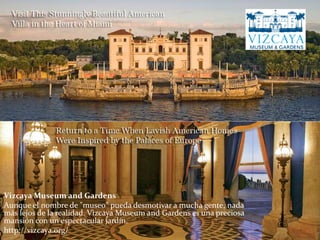 Vizcaya Museum and Gardens
Aunque el nombre de "museo" pueda desmotivar a mucha gente, nada
más lejos de la realidad. Vizcaya Museum and Gardens es una preciosa
mansión con un espectacular jardín.
http://vizcaya.org/
 