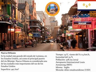 Nueva Orleans
Es la ciudad más grande del estado de Luisiana, en
los Estados Unidos, así como el principal puerto
del río Misisipi. Nueva Orleans es considerada una
de las ciudades más importantes del sur de los
Estados Unidos.
Superficie: 907 km²
Tiempo: 24°C, viento del S a 14 km/h,
humedad del 79 %
Población: 378.715 (2013)
Aeropuerto Internacional Louis
Armstrong (MSY)
Idioma: Inglés
Moneda: dólar estadounidense (USD)
 