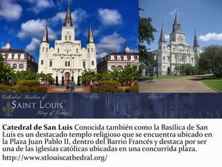 Catedral de San Luis Conocida también como la Basílica de San
Luis es un destacado templo religioso que se encuentra ubicado en
la Plaza Juan Pablo II, dentro del Barrio Francés y destaca por ser
una de las iglesias católicas ubicadas en una concurrida plaza.
http://www.stlouiscathedral.org/
 