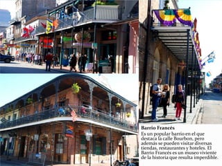 Barrio Francés
Es un popular barrio en el que
destaca la calle Bourbon, pero
además se pueden visitar diversas
tiendas, restaurantes y hoteles. El
Barrio Francés es un museo viviente
de la historia que resulta imperdible.
 