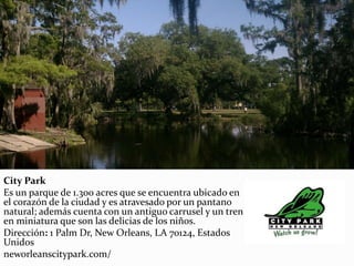 City Park
Es un parque de 1.300 acres que se encuentra ubicado en
el corazón de la ciudad y es atravesado por un pantano
natural; además cuenta con un antiguo carrusel y un tren
en miniatura que son las delicias de los niños.
Dirección: 1 Palm Dr, New Orleans, LA 70124, Estados
Unidos
neworleanscitypark.com/
 
