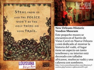New Orleans Historic
Voodoo Museum
Este pequeño museo se
encuentra en el barrio de
Vieux Carré en Nueva Orleans
y está dedicado al mostrar la
historia del vudú, el lugar
tiene un aspecto un tanto
tenebroso y su interior está
decorado con tallados
africanos, muñecas vudú y una
calavera con sombrero.
http://www.neworleansonline.com/directory/l
ocation.php?notmct=15&locationID=1316
 