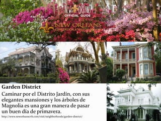 Garden District
Caminar por el Distrito Jardín, con sus
elegantes mansiones y los árboles de
Magnolia es una gran manera de pasar
un buen día de primavera.
http://www.neworleanscvb.com/visit/neighborhoods/garden-district/
 