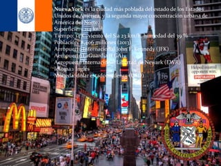Nueva York es la ciudad más poblada del estado de los Estados
Unidos de América, y la segunda mayor concentración urbana de
América del Norte.
Superficie: 1.214 km²
Tiempo: 14°C, viento del S a 23 km/h, humedad del 39 %
Población: 8,406 millones (2013)
Aeropuerto Internacional John F. Kennedy (JFK)
Aeropuerto LaGuardia (LGA)
Aeropuerto Internacional Libertad de Newark (EWR)
Idioma: Inglés
Moneda: dólar estadounidense (USD)
 