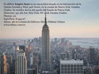 El edificio Empire State es un rascacielos situado en la intersección de la
Quinta Avenida y West 34th Street, en la ciudad de Nueva York, Estados
Unidos. Su nombre deriva del apodo del Estado de Nueva York.
Dirección: 350 5th Ave, New York, NY 10118, Estados Unidos
Plantas: 102
Superficie: 8.094 m²
Altura: 381 m Consejo de Edificios Altos y Hábitat Urbano
www.esbnyc.com/es
 