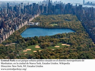 Central Park es un parque urbano público situado en el distrito metropolitano de
Manhattan, en la ciudad de Nueva York, Estados Unidos. Wikipedia
Dirección: New York, NY, Estados Unidos
www.centralparknyc.org/
 