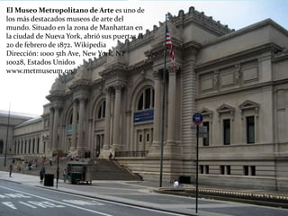 El Museo Metropolitano de Arte es uno de
los más destacados museos de arte del
mundo. Situado en la zona de Manhattan en
la ciudad de Nueva York, abrió sus puertas el
20 de febrero de 1872. Wikipedia
Dirección: 1000 5th Ave, New York, NY
10028, Estados Unidos
www.metmuseum.org/
 