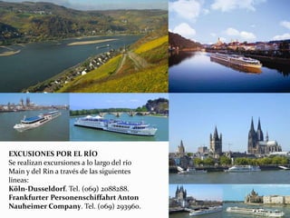 EXCUSIONES POR EL RÍO
Se realizan excursiones a lo largo del río
Main y del Rin a través de las siguientes
líneas:
Köln-Dusseldorf. Tel. (069) 2088288.
Frankfurter Personenschiffahrt Anton
Nauheimer Company. Tel. (069) 293960.
 