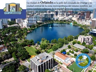 La ciudad de Orlando es la sede del condado de Orange y es
ciudad central de la zona metropolitana del mismo nombre, así
como también cabecera de la región conocida como Florida
Central, en el estado de Florida, del sudeste de Estados Unidos.
Tiempo: 28°C, viento del S a 18 km/h, humedad del 60 %
Población: 255.483 (2013)
Aeropuerto Internacional de Orlando (MCO)
Idioma: Inglés
Moneda: dólar estadounidense (USD)
 