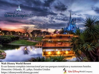Walt Disney World Resort
Es un famoso complejo internacional por sus parques temáticos y numerosos hoteles.
Dirección: Orlando, FL 32830, Estados Unidos
https://disneyworld.disney.go.com/
 