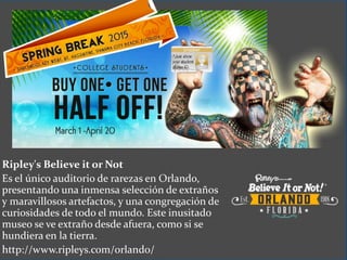 Ripley's Believe it or Not
Es el único auditorio de rarezas en Orlando,
presentando una inmensa selección de extraños
y maravillosos artefactos, y una congregación de
curiosidades de todo el mundo. Este inusitado
museo se ve extraño desde afuera, como si se
hundiera en la tierra.
http://www.ripleys.com/orlando/
 