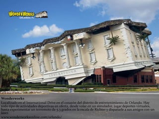 Wonderworks
Localizado en el International Drive en el corazón del distrito de entretenimiento de Orlando. Hay
todo tipo de actividades deportivas en oferta, desde volar en un simulador, jugar deportes virtuales,
hasta experimentar un terremoto de 5.3 grados en la escala de Richter y dispararle a sus amigos con un
láser.
www.wonderworksonline.com/orlando/
 