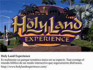 Holy Land Experience
Es realmente un parque temático único en su especie. Trae consigo el
mundo bíblico de un modo interactivo que seguramente disfrutará.
http://www.holylandexperience.com/
 