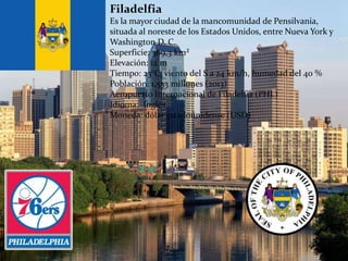 Filadelfia
Es la mayor ciudad de la mancomunidad de Pensilvania,
situada al noreste de los Estados Unidos, entre Nueva York y
Washington D. C.
Superficie: 369,3 km²
Elevación: 12 m
Tiempo: 23°C, viento del S a 24 km/h, humedad del 40 %
Población: 1,553 millones (2013)
Aeropuerto Internacional de Filadelfia (PHL)
Idioma: Inglés
Moneda: dólar estadounidense (USD)
 
