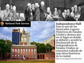 Independence Hall
Este es uno de los
destacados Lugares
Históricos de Estados
Unidos y destaca por
ser el lugar en donde
se debatió y acordó la
Declaración de la
Independencia de
Estados Unidos; se
encuentra rodeado de
más sitios históricos
de la ciudad.
http://www.nps.gov/inde/index.htm
 