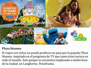 Plaza Sésamo
Si viajan con niños no puede perderse un pase por la popular Plaza
Sésamo, inspirado en el programa de TV que tanto éxito tuviera en
todo el mundo. Este parque se encuentra emplazado a media hora
de la ciudad, en Langhorne, Pensilvania.
 