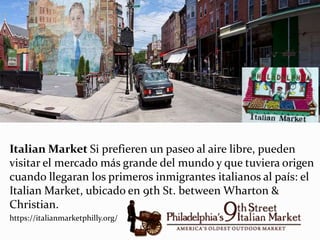 Italian Market Si prefieren un paseo al aire libre, pueden
visitar el mercado más grande del mundo y que tuviera origen
cuando llegaran los primeros inmigrantes italianos al país: el
Italian Market, ubicado en 9th St. between Wharton &
Christian.
https://italianmarketphilly.org/
 