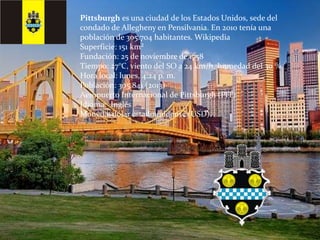 Pittsburgh es una ciudad de los Estados Unidos, sede del
condado de Allegheny en Pensilvania. En 2010 tenía una
población de 305.704 habitantes. Wikipedia
Superficie: 151 km²
Fundación: 25 de noviembre de 1758
Tiempo: 27°C, viento del SO a 24 km/h, humedad del 30 %
Hora local: lunes, 4:24 p. m.
Población: 305.841 (2013)
Aeropuerto Internacional de Pittsburgh (PIT)
Idioma: Inglés
Moneda: dólar estadounidense (USD)
 