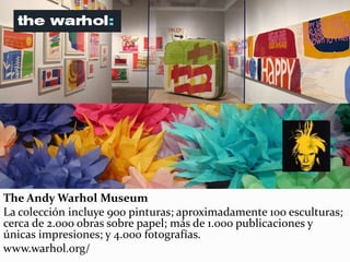 The Andy Warhol Museum
La colección incluye 900 pinturas; aproximadamente 100 esculturas;
cerca de 2.000 obras sobre papel; más de 1.000 publicaciones y
únicas impresiones; y 4.000 fotografías.
www.warhol.org/
 