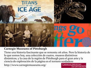 Carnegie Museums of Pittsburgh
Tiene una historia fascinante que se remonta 116 años. Pero la historia de
lo que somos hoy, una colección de cuatro, museos distintivos
dinámicos, y la casa de la región de Pittsburgh para el gran arte y la
ciencia de exploración de la página es el tornero verdadero
http://www.carnegiemuseums.org/
 