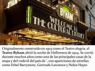 Originalmente construido en 1903 como el Teatro alegría, el
Teatro Byham abrió la noche de Halloween de 1904. Se corrió
durante muchos años como una de las principales casas de la
etapa y del vodevil del país de ', con apariciones de estrellas
como Ethel Barrymore, Gertrude Lawrence y Helen Hayes
 