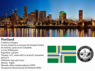Portland
Ciudad en Oregon
Es una ciudad en el noroeste de Estados Unidos
de América, junto al río Columbia
y el río Willamette.
Superficie: 376 km²
Tiempo: 12°C, viento del S a 16 km/h, humedad
del 64 %
Población: 609.456 (2013)
Idioma: Inglés
Moneda: dólar estadounidense (USD)
Aeropuerto Internacional de Portland (PDE)
 