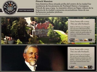 Pittock Mansion
Esta histórica finca situada arriba del centro de la ciudad fue
residencia de los pioneros de Portland Henry y Georgiana
Pittock de 1914 a 1919. La mansión ofrece un fugaz vistazo de la
historia de la ciudad y presenta encantadoras vistas de sus
bellamente podados jardines.
http://pittockmansion.org/
 