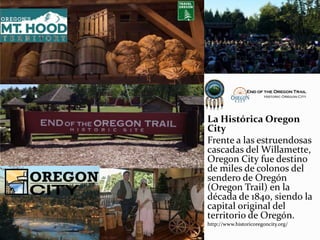 La Histórica Oregon
City
Frente a las estruendosas
cascadas del Willamette,
Oregon City fue destino
de miles de colonos del
sendero de Oregón
(Oregon Trail) en la
década de 1840, siendo la
capital original del
territorio de Oregón.
http://www.historicoregoncity.org/
 