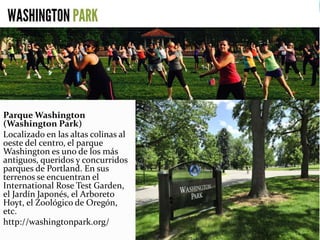 Parque Washington
(Washington Park)
Localizado en las altas colinas al
oeste del centro, el parque
Washington es uno de los más
antiguos, queridos y concurridos
parques de Portland. En sus
terrenos se encuentran el
International Rose Test Garden,
el Jardín Japonés, el Arboreto
Hoyt, el Zoológico de Oregón,
etc.
http://washingtonpark.org/
 