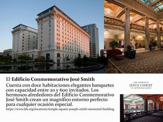 El Edificio Conmemorativo José Smith
Cuenta con doce habitaciones elegantes banquetes
con capacidad entre 20 y 600 invitados. Los
hermosos alrededores del Edificio Conmemorativo
José Smith crean un magnífico entorno perfecto
para cualquier ocasión especial.
https://www.lds.org/locations/temple-square-joseph-smith-memorial-building
 