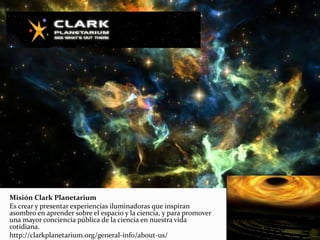 Misión Clark Planetarium
Es crear y presentar experiencias iluminadoras que inspiran
asombro en aprender sobre el espacio y la ciencia, y para promover
una mayor conciencia pública de la ciencia en nuestra vida
cotidiana.
http://clarkplanetarium.org/general-info/about-us/
 
